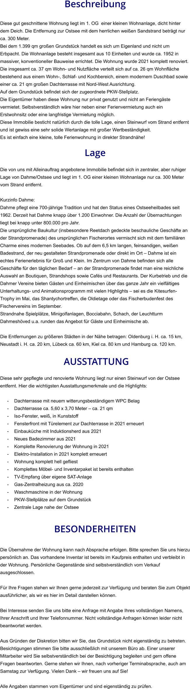 Beschreibung  Diese gut geschnittene Wohnung liegt im 1. OG  einer kleinen Wohnanlage, dicht hinter dem Deich. Die Entfernung zur Ostsee mit dem herrlichen weißen Sandstrand beträgt nur ca. 300 Meter. Bei dem 1.399 qm großen Grundstück handelt es sich um Eigenland und nicht um Erbpacht. Die Wohnanlage besteht insgesamt aus 10 Einheiten und wurde ca. 1952 in massiver, konventioneller Bauweise errichtet. Die Wohnung wurde 2021 komplett renoviert. Die insgesamt ca. 37 qm Wohn- und Nutzfläche verteilt sich auf ca. 26 qm Wohnfläche bestehend aus einem Wohn-, Schlaf- und Kochbereich, einem modernem Duschbad sowie einer ca. 21 qm großen Dachterrasse mit Nord-West Ausrichtung. Auf dem Grundstück befindet sich der zugeordnete PKW-Stellplatz.  Die Eigentümer haben diese Wohnung nur privat genutzt und nicht an Feriengäste  vermietet. Selbstverständlich wäre hier neben einer Ferienvermietung auch ein  Erstwohnsitz oder eine langfristige Vermietung möglich. Diese Immobilie besticht natürlich durch die tolle Lage, einen Steinwurf vom Strand entfernt und ist gewiss eine sehr solide Wertanlage mit großer Wertbeständigkeit. Es ist einfach eine kleine, tolle Ferienwohnung in direkter Strandnähe!  Lage  Die von uns mit Alleinauftrag angebotene Immobilie befindet sich in zentraler, aber ruhiger Lage von Dahme/Ostsee und liegt im 1. OG einer kleinen Wohnanlage nur ca. 300 Meter vom Strand entfernt.  Kurzinfo Dahme: Dahme pflegt eine 700-jährige Tradition und hat den Status eines Ostseeheilbades seit 1962. Derzeit hat Dahme knapp über 1.200 Einwohner. Die Anzahl der Übernachtungen liegt bei knapp unter 800.000 pro Jahr. Die ursprüngliche Baukultur (insbesondere Reetdach gedeckte beschauliche Geschäfte an der Strandpromenade) des ursprünglichen Fischerortes vermischt sich mit dem familiären Charme eines modernen Seebades. Ob auf dem 6,5 km langen, feinsandigen, weißen Badestrand, der neu gestalteten Strandpromenade oder direkt im Ort – Dahme ist ein echtes Ferienerlebnis für Groß und Klein. Im Zentrum von Dahme befinden sich alle Geschäfte für den täglichen Bedarf – an der Strandpromenade findet man eine reichliche Auswahl an Boutiquen, Strandshops sowie Cafés und Restaurants. Der Kurbetrieb und die Dahmer Vereine bieten Gästen und Einheimischen über das ganze Jahr ein vielfältiges Unterhaltungs- und Animationsprogramm mit vielen Highlights – sei es die Kitesurfen-Trophy im Mai, das Shantychortreffen, die Oldietage oder das Fischerbudenfest des Fischervereins im September. Strandnahe Spielplätze, Minigolfanlagen, Bocciabahn, Schach, der Leuchtturm Dahmeshöved u.a. runden das Angebot für Gäste und Einheimische ab.  Die Entfernungen zu größeren Städten in der Nähe betragen: Oldenburg i. H. ca. 15 km, Neustadt i. H. ca. 20 km, Lübeck ca. 60 km, Kiel ca. 80 km und Hamburg ca. 120 km.   AUSSTATTUNG Diese sehr gepflegte und renovierte Wohnung liegt nur einen Steinwurf von der Ostsee entfernt. Hier die wichtigsten Ausstattungsmerkmale und die Highlights:  - Dachterrasse mit neuem witterungsbeständigem WPC Belag - Dachterrasse ca. 5,60 x 3,70 Meter – ca. 21 qm - Iso-Fenster, weiß, in Kunststoff - Fensterfront mit Türelement zur Dachterrasse in 2021 erneuert - Einbauküche mit Induktionsherd aus 2021 - Neues Badezimmer aus 2021 - Komplette Renovierung der Wohnung in 2021 - Elektro-Installation in 2021 komplett erneuert - Wohnung komplett hell gefliest - Komplettes Möbel- und Inventarpaket ist bereits enthalten - TV-Empfang über eigene SAT-Anlage - Gas-Zentralheizung aus ca. 2020 - Waschmaschine in der Wohnung - PKW-Stellplätze auf dem Grundstück - Zentrale Lage nahe der Ostsee   BESONDERHEITEN  Die Übernahme der Wohnung kann nach Absprache erfolgen. Bitte sprechen Sie uns hierzu persönlich an. Das vorhandene Inventar ist bereits im Kaufpreis enthalten und verbleibt in der Wohnung. Persönliche Gegenstände sind selbstverständlich vom Verkauf ausgeschlossen.  Für Ihre Fragen stehen wir Ihnen gerne jederzeit zur Verfügung und beraten Sie zum Objekt ausführlicher, als wir es hier im Detail darstellen können.  Bei Interesse senden Sie uns bitte eine Anfrage mit Angabe Ihres vollständigen Namens, Ihrer Anschrift und Ihrer Telefonnummer. Nicht vollständige Anfragen können leider nicht beantwortet werden.  Aus Gründen der Diskretion bitten wir Sie, das Grundstück nicht eigenständig zu betreten. Besichtigungen stimmen Sie bitte ausschließlich mit unserem Büro ab. Einer unserer Mitarbeiter wird Sie selbstverständlich bei der Besichtigung begleiten und gern offene Fragen beantworten. Gerne stehen wir Ihnen, nach vorheriger Terminabsprache, auch am Samstag zur Verfügung. Vielen Dank – wir freuen uns auf Sie!  Alle Angaben stammen vom Eigentümer und sind eigenständig zu prüfen.